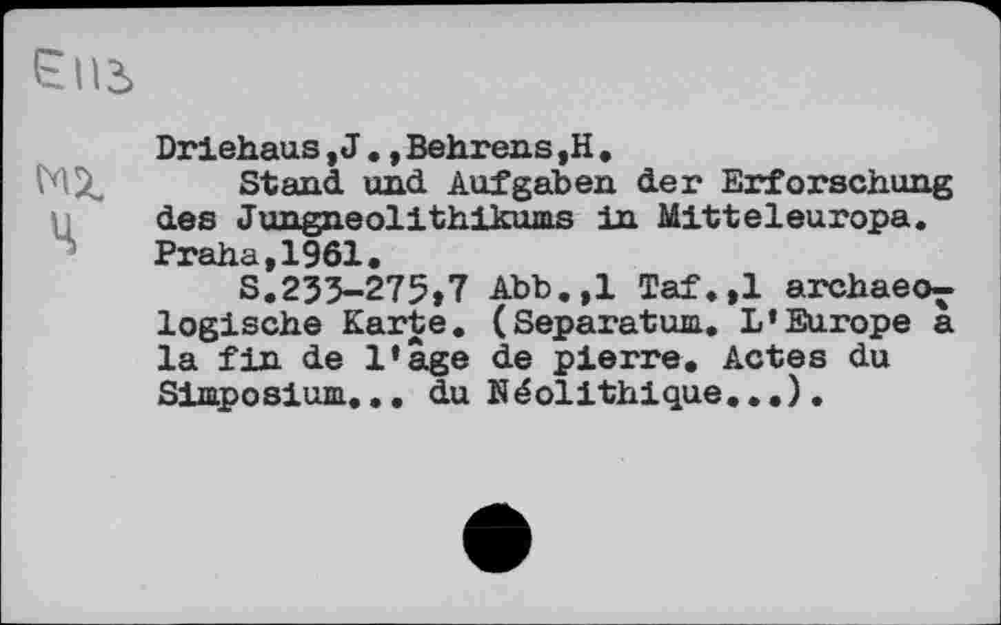 ﻿Єиь
Driehaus, J ., Behrens ,H .
Stand und Aufgaben der Erforschung ц des Jungneolithikums in Mitteleuropa. Praha,1961.
S.233-275»7 Abb.,1 Taf.,1 archaeo^-logische Karte. (Separatum. L’Europe a la fin de l’âge de pierre. Actes du Simposium... du Néolithique...).